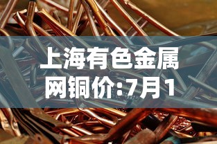 上海有色金属网铜价:7月10日上海有色金属网铜价