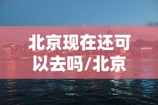 北京现在还可以去吗/北京现在还可以去吗最新消息 北京现在还可以去吗/北京现在还可以去吗最新消息